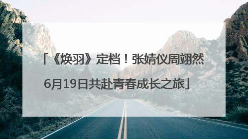 《焕羽》定档！张婧仪周翊然6月19日共赴青春成长之旅
