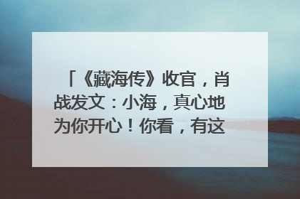 《藏海传》收官，肖战发文：小海，真心地为你开心！你看，有这么多人懂你！
