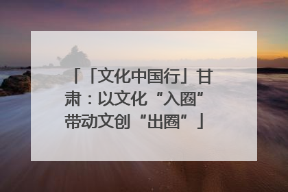 「文化中国行」甘肃：以文化“入圈”带动文创“出圈”