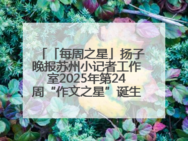 「每周之星」扬子晚报苏州小记者工作室2025年第24周“作文之星”诞生啦，快来领奖