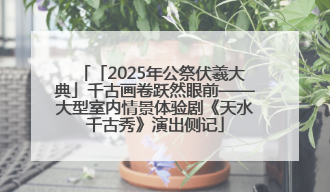 「2025年公祭伏羲大典」千古画卷跃然眼前——大型室内情景体验剧《天水千古秀》演出侧记
