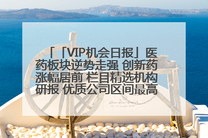 「VIP机会日报」医药板块逆势走强 创新药涨幅居前 栏目精选机构研报 优质公司区间最高涨34.9%