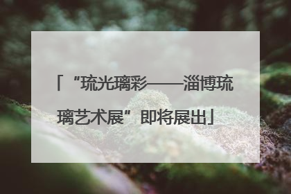 “琉光璃彩——淄博琉璃艺术展”即将展出