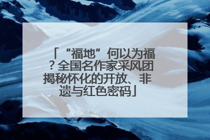 “福地”何以为福？全国名作家采风团揭秘怀化的开放、非遗与红色密码