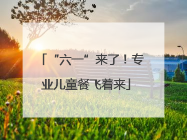 “六一”来了！专业儿童餐飞着来