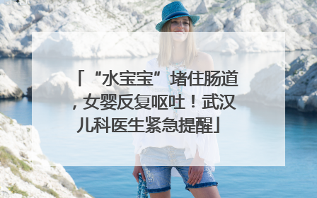 “水宝宝”堵住肠道，女婴反复呕吐！武汉儿科医生紧急提醒