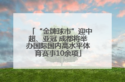 “金牌球市”迎中超、亚冠 成都将举办国际国内高水平体育赛事10余项