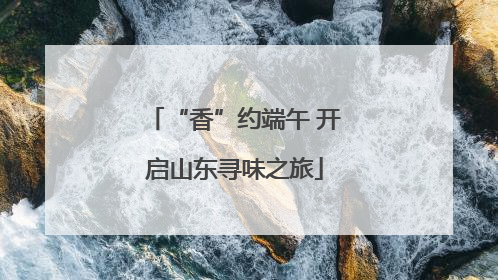 “香”约端午 开启山东寻味之旅