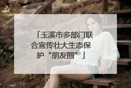 玉溪市多部门联合宣传壮大生态保护“朋友圈”