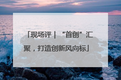 现场评｜“首创”汇聚，打造创新风向标