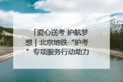 爱心送考 护航梦想｜北京地铁“护考”专项服务行动助力考生无忧赴考