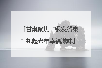 甘肃聚焦“银发餐桌”托起老年幸福滋味