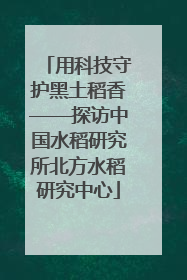 用科技守护黑土稻香——探访中国水稻研究所北方水稻研究中心
