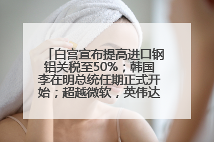 白宫宣布提高进口钢铝关税至50%；韩国李在明总统任期正式开始；超越微软，英伟达重回全球市值第一；华熙生物回应近期风波丨每经早参