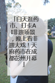 白天逛药市、打卡AI非遗场景，晚上看非遗大戏！天府药市在成都彭州开幕