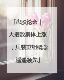 盘股论金｜三大指数集体上涨，兵装重组概念遥遥领先