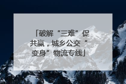 破解“三难”促共赢，城乡公交“变身”物流专线