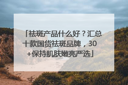 祛斑产品什么好？汇总十款国货祛斑品牌，30+保持肌肤嫩亮严选