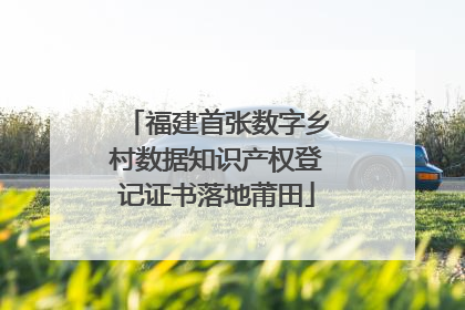 福建首张数字乡村数据知识产权登记证书落地莆田