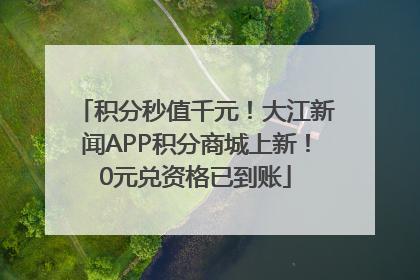 积分秒值千元！大江新闻APP积分商城上新！0元兑资格已到账