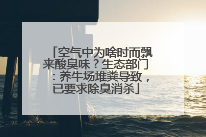空气中为啥时而飘来酸臭味？生态部门：养牛场堆粪导致，已要求除臭消杀