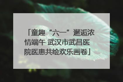 童趣“六一”邂逅浓情端午 武汉市武昌医院医患共绘欢乐画卷