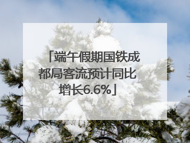 端午假期国铁成都局客流预计同比增长6.6%