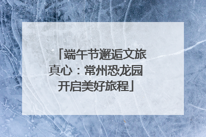 端午节邂逅文旅真心：常州恐龙园开启美好旅程