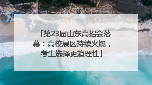第23届山东高招会落幕：高校展区持续火爆，考生选择更趋理性