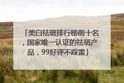 美白祛斑排行榜前十名，国家唯一认证的祛斑产品，99好评不踩雷