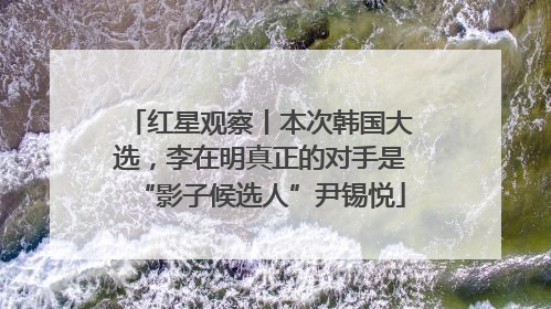 红星观察丨本次韩国大选，李在明真正的对手是“影子候选人”尹锡悦