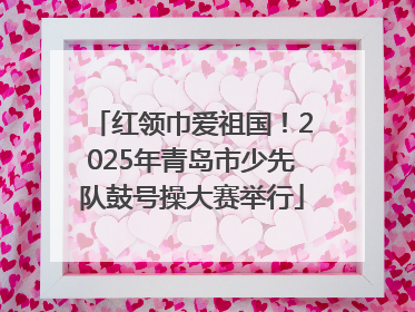 红领巾爱祖国！2025年青岛市少先队鼓号操大赛举行