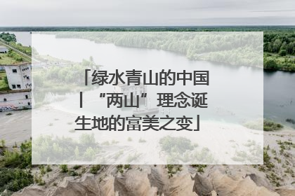 绿水青山的中国丨“两山”理念诞生地的富美之变