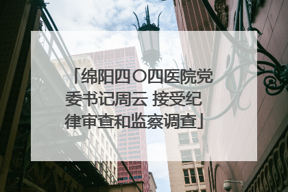 绵阳四〇四医院党委书记周云 接受纪律审查和监察调查