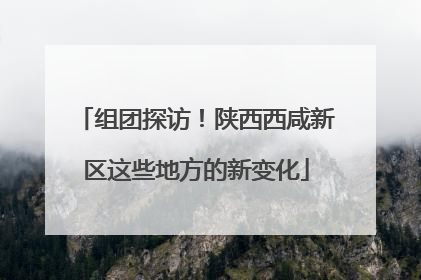 组团探访！陕西西咸新区这些地方的新变化