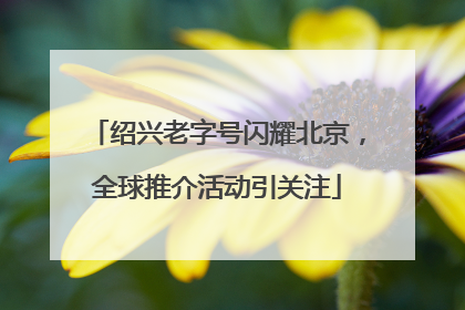 绍兴老字号闪耀北京，全球推介活动引关注