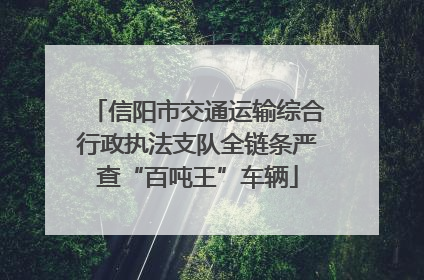 信阳市交通运输综合行政执法支队全链条严查“百吨王”车辆