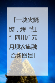 一块火烧馍，烤“红”四川广元月坝农旅融合新图景