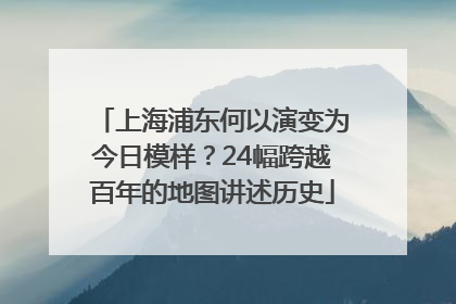 上海浦东何以演变为今日模样？24幅跨越百年的地图讲述历史