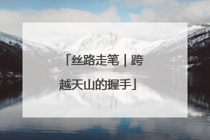 丝路走笔｜跨越天山的握手