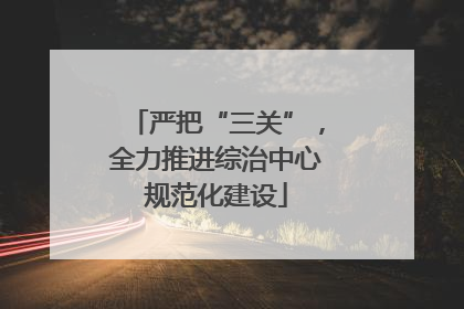 严把“三关”，全力推进综治中心规范化建设