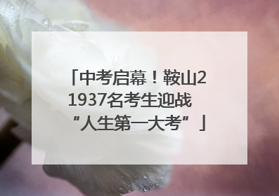 中考启幕！鞍山21937名考生迎战“人生第一大考”