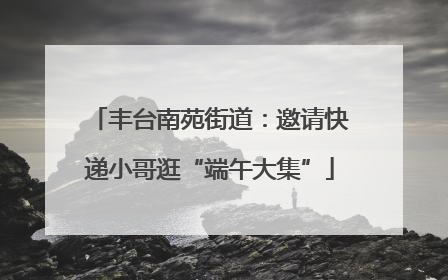 丰台南苑街道：邀请快递小哥逛“端午大集”