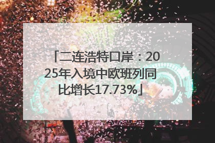 二连浩特口岸：2025年入境中欧班列同比增长17.73%