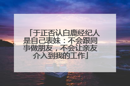 于正否认白鹿经纪人是自己表妹：不会跟同事做朋友，不会让亲友介入到我的工作