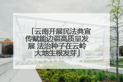 云南开展民法典宣传赋能边疆高质量发展 法治种子在云岭大地生根发芽