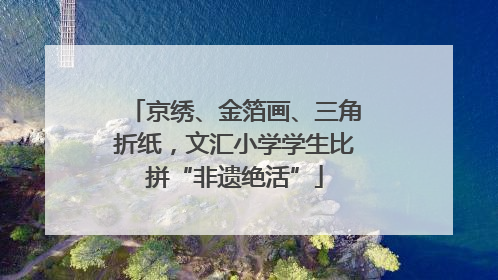 京绣、金箔画、三角折纸，文汇小学学生比拼“非遗绝活”