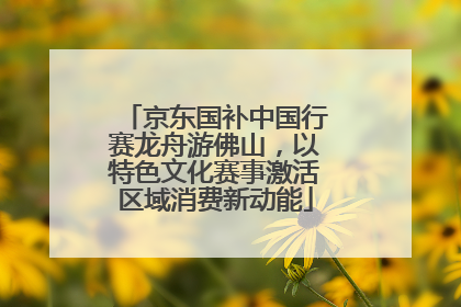 京东国补中国行赛龙舟游佛山，以特色文化赛事激活区域消费新动能