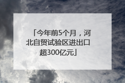 今年前5个月，河北自贸试验区进出口超300亿元