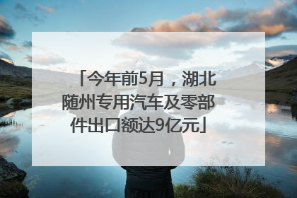 今年前5月，湖北随州专用汽车及零部件出口额达9亿元